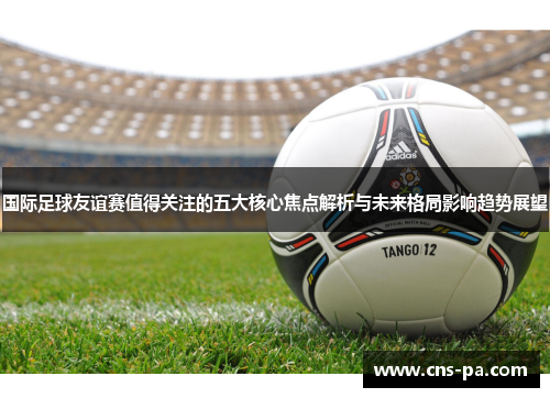 国际足球友谊赛值得关注的五大核心焦点解析与未来格局影响趋势展望