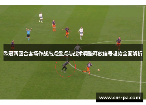 欧冠两回合客场作战热点盘点与战术调整释放信号趋势全面解析 欧冠两回合客场作战热点盘点与战术调整释放信号趋势全面解析