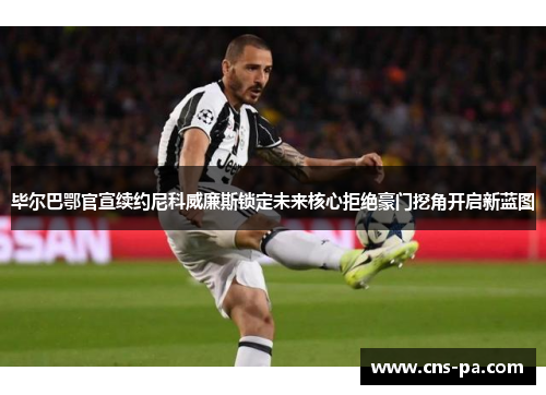 毕尔巴鄂官宣续约尼科威廉斯锁定未来核心拒绝豪门挖角开启新蓝图 毕尔巴鄂官宣续约尼科威廉斯锁定未来核心拒绝豪门挖角开启新蓝图